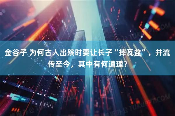 金谷子 为何古人出殡时要让长子“摔瓦盆”，并流传至今，其中有何道理？