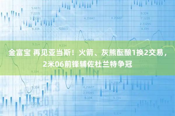 金富宝 再见亚当斯！火箭、灰熊酝酿1换2交易，2米06前锋辅佐杜兰特争冠