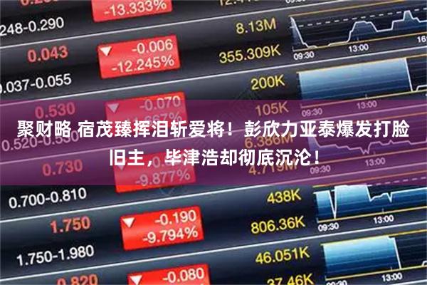 聚财略 宿茂臻挥泪斩爱将！彭欣力亚泰爆发打脸旧主，毕津浩却彻底沉沦！