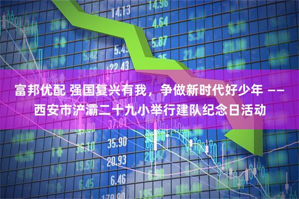 富邦优配 强国复兴有我，争做新时代好少年 ——西安市浐灞二十九小举行建队纪念日活动