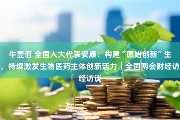 牛壹佰 全国人大代表安康：构建“原始创新”生态，持续激发生物医药主体创新活力｜全国两会财经访谈