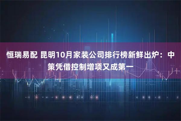 恒瑞易配 昆明10月家装公司排行榜新鲜出炉：中策凭借控制增项又成第一