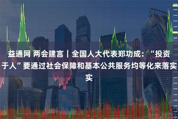 益通网 两会建言｜全国人大代表郑功成：“投资于人”要通过社会保障和基本公共服务均等化来落实