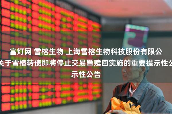 富灯网 雪榕生物 上海雪榕生物科技股份有限公司关于雪榕转债即将停止交易暨赎回实施的重要提示性公告