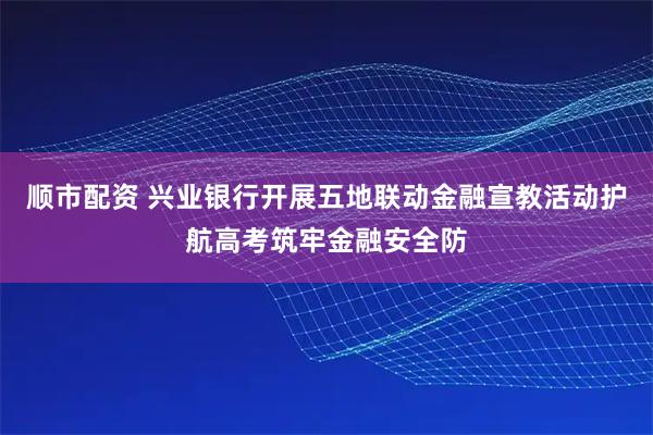 顺市配资 兴业银行开展五地联动金融宣教活动护航高考筑牢金融安全防