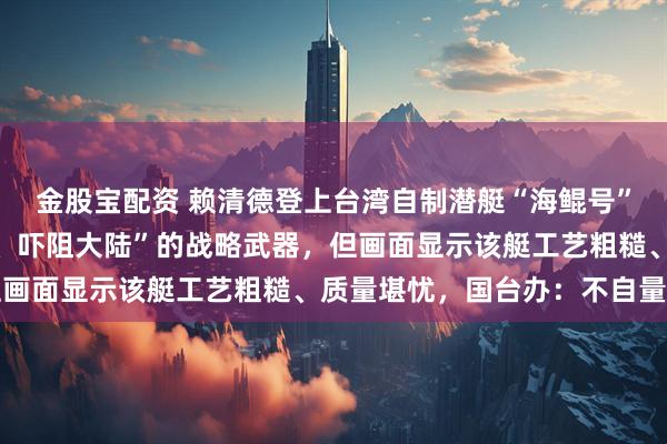 金股宝配资 赖清德登上台湾自制潜艇“海鲲号”，称该艇是“反制封锁、吓阻大陆”的战略武器，但画面显示该艇工艺粗糙、质量堪忧，国台办：不自量力