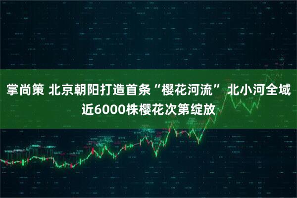 掌尚策 北京朝阳打造首条“樱花河流” 北小河全域近6000株樱花次第绽放