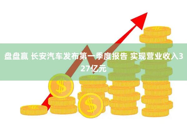 盘盘赢 长安汽车发布第一季度报告 实现营业收入327亿元